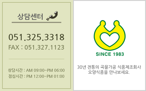 상담센터 tel:051.325.3318 fax:051.327.1123 상담시간 : 오전09:00~오후06:00 점심시간 : 오후12:00 ~ 오후 01:00 since1983 30년 전통의 곡물가공 식품제조회사 오양식품을 만나보세요