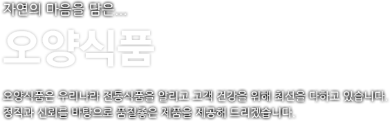 자연의 마음을 담은 오양식품. 오양식품은 우리나라 전통식품을 알리고 고객 건강을 위해 최선을 다하고 있습니다. 정직과 신뢰를 바탕으로 품질좋은 제품을 제공해 드리겠습니다.